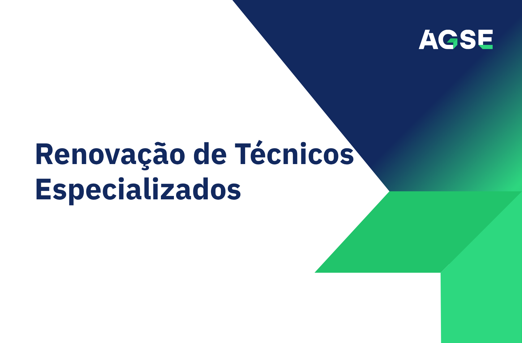 Imagem de capa institucional com design moderno e minimalista. O fundo é predominantemente branco. Ao centro-esquerda surge o título em letras grandes, azul-escuro: “Renovação de Técnicos Especializados”. À direita da imagem existe uma composição geométrica formada por grandes blocos em tons de azul e verde. Na parte superior direita, um polígono azul-escuro cria uma área de destaque onde se encontra o logótipo da AGSE, em branco, com elementos gráficos verdes integrados nas letras. As formas geométricas convergem para o centro da imagem, formando uma espécie de seta ou ponta direcionada para a direita. Na parte inferior direita, as formas passam para tons de verde vivo, criando continuidade visual com a área superior azul. O conjunto transmite uma imagem corporativa, organizada e contemporânea. Não existem fotografias, pessoas ou outros elementos ilustrativos. O destaque visual está no título e na identidade gráfica da AGSE, utilizando as cores institucionais azul, verde e branco.