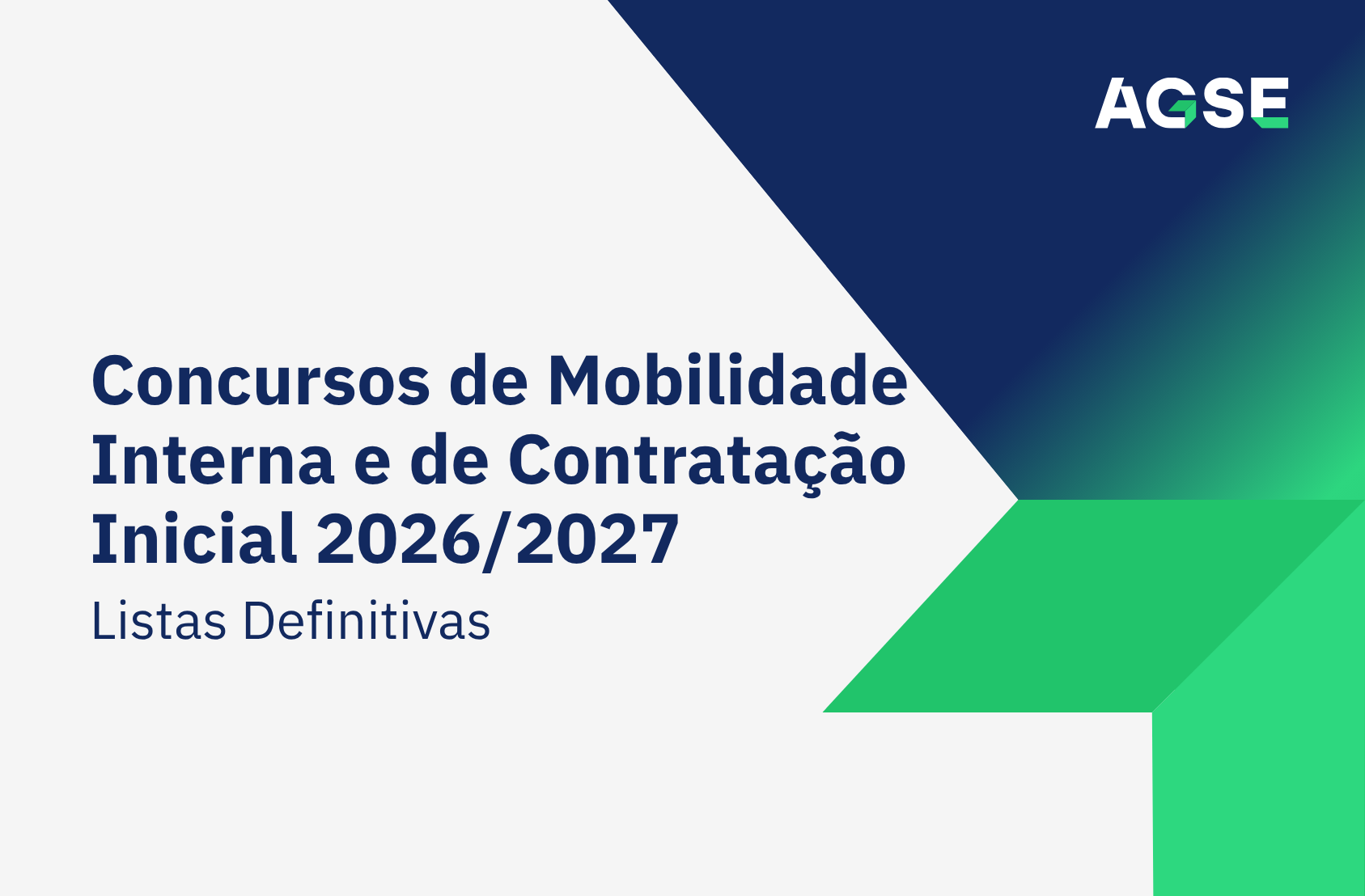 Imagem de capa institucional da AGSE com fundo cinzento-claro. À esquerda encontra-se o título principal, em letras grandes azul-escuro: “Concursos de Mobilidade Interna e de Contratação Inicial 2026/2027”. Logo abaixo surge o subtítulo “Listas Definitivas”, também em azul-escuro, mas em tamanho menor. No canto superior direito está o logótipo da AGSE. Toda a área direita da imagem é preenchida por formas geométricas em azul-escuro e verde, organizadas como setas que convergem para o centro, transmitindo uma sensação de direção, progresso e movimento. A composição é sóbria e profissional, com predominância das cores cinzento-claro, azul-escuro e verde, seguindo a identidade visual da organização. Não há pessoas nem outros elementos visuais além do texto, logótipo e grafismos geométricos.