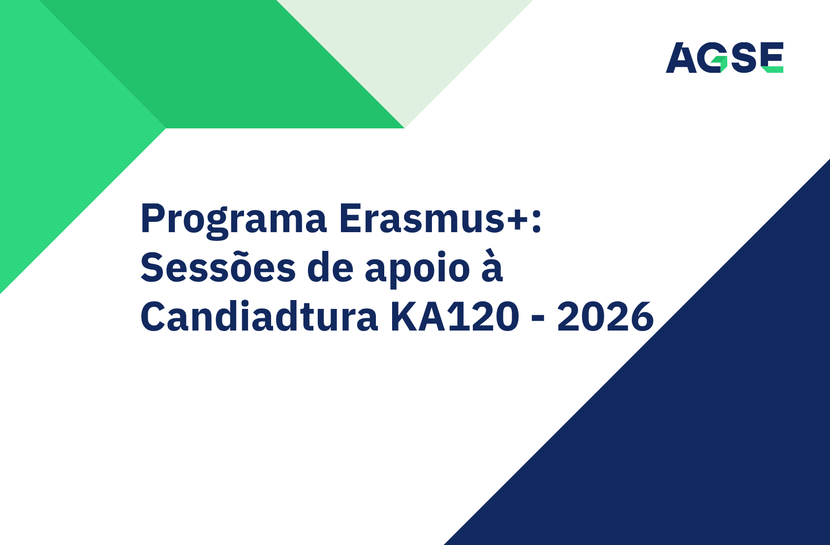 Cartaz informativo da AGSE sobre o Programa Erasmus+. Ao centro, sobre um fundo branco, surge o texto em destaque: “Programa Erasmus+: Sessões de apoio à Candidatura KA120 - 2026”. No canto superior direito encontra-se o logótipo da AGSE. O design apresenta elementos geométricos em tons de verde na parte superior e esquerda da imagem, e uma grande forma triangular azul-escura no canto inferior direito. A composição é simples e institucional, com cores verdes, azul-escuro e branco.